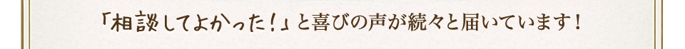 「相談してよかった！」と喜びの声が続々と届いています！